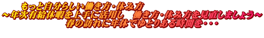 　　もっと自分らしい働き方・休み方 ～年次有給休暇を上手に活用し　働き方・休み方を見直しましょう～ 　　　　　　　春の訪れに年休でゆとりある時間を・・・ 